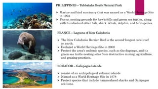 PHILIPPINES – Tubbataha Reefs Natural Park
 Marine and bird sanctuary that was named as a World Heritage Site
in 1993
 Protect nesting grounds for hawksbills and green sea turtles, along
with hundreds of other fish, shark, whale, dolphin, and bird species.
FRANCE – Lagoons of New Caledonia
 The New Caledonia Barrier Reef is the second-longest coral reef
on earth.
 Declared a World Heritage Site in 2008
 Protect the area’s endemic species, such as the dugongs, and its
green sea turtle nesting sites from destructive mining, agriculture,
and grazing practices.
ECUADOR – Galapagos Islands
 consist of an archipelago of volcanic islands
 Named as a World Heritage Site in 1978
 Protect species that include hammerhead sharks and Galapagos
sea lions.
 