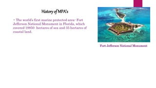 Fort Jefferson National Monument
History of MPA’s
• The world’s first marine protected area- Fort
Jefferson National Monument in Florida, which
covered 18850 hectares of sea and 35 hectares of
coastal land.
 