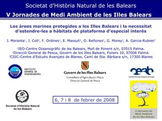 Societat d’Història Natural de les Balears
V Jornades de Medi Ambient de les Illes Balears
Les àrees marines protegides a les Illes Balears i la necessitat
d’estendre-les a hàbitats de plataforma d’especial interès
J. Moranta1, J. Coll2, F. Ordines1, E. Massutí1, O. Reñones1, G. Morey2, A. Garcia-Rubies3
IEO-Centre Oceanogràfic de les Balears, Moll de Ponent s/n, 07015 Palma.
2
Direcció General de Pesca, Govern de les Illes Balears, Foners 10, 07006 Palma.
3
CSIC-Centre d’Estudis Avançats de Blanes, Camí de Sta. Bàrbara s/n, 17300 Blanes
1

6, 7 i 8 de febrer de 2008

 