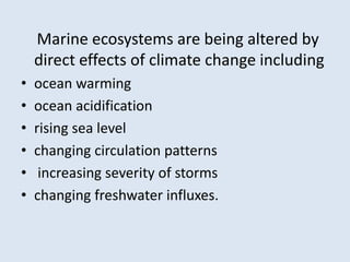 Marine ecosystems are being altered by 
direct effects of climate change including 
• ocean warming 
• ocean acidification 
• rising sea level 
• changing circulation patterns 
• increasing severity of storms 
• changing freshwater influxes. 
 