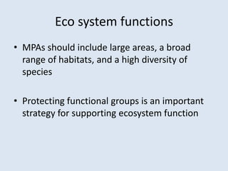 Eco system functions 
• MPAs should include large areas, a broad 
range of habitats, and a high diversity of 
species 
• Protecting functional groups is an important 
strategy for supporting ecosystem function 
 