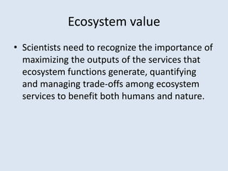 Ecosystem value 
• Scientists need to recognize the importance of 
maximizing the outputs of the services that 
ecosystem functions generate, quantifying 
and managing trade-offs among ecosystem 
services to benefit both humans and nature. 
 