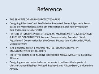 Reference 
• THE BENEFITS OF MARINE PROTECTED AREAS 
• Designing Effective Coral Reef Marine Protected Areas A Synthesis Report 
Based on Presentations at the 9th International Coral Reef Symposium 
Bali, Indonesia October 2000 
• HISTORY OF MARINE PROTECTED AREAS: MEASUREMENTS, MECHANISMS 
& FUTURE OPPORTUNITIES Leonard Sonnenschein, President World 
Aquarium & Conservation for the Oceans Foundation Co-Founder, World 
Ocean Network 
• ISRS BRIEFING PAPER 1 MARINE PROTECTED AREAS (MPAS) IN 
MANAGEMENT OF CORAL REEFS 
• EFFECTIVE CORAL REEF MARINE PROTECTED AREAS (MPAs):The Coral Reef 
Alliance 
• Designing marine protected area networks to address the impacts of 
climate change Elizabeth McLeod, Rodney Salm, Alison Green, and Jeanine 
Almany 
 