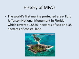 History of MPA’s 
• The world’s first marine protected area- Fort 
Jefferson National Monument in Florida, 
which covered 18850 hectares of sea and 35 
hectares of coastal land. 
 