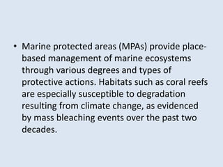 • Marine protected areas (MPAs) provide place-based 
management of marine ecosystems 
through various degrees and types of 
protective actions. Habitats such as coral reefs 
are especially susceptible to degradation 
resulting from climate change, as evidenced 
by mass bleaching events over the past two 
decades. 
 