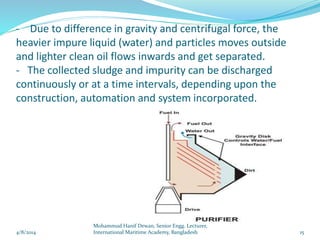 - Due to difference in gravity and centrifugal force, the
heavier impure liquid (water) and particles moves outside
and lighter clean oil flows inwards and get separated.
- The collected sludge and impurity can be discharged
continuously or at a time intervals, depending upon the
construction, automation and system incorporated.
4/8/2014 15
Mohammud Hanif Dewan, Senior Engg. Lecturer,
International Maritime Academy, Bangladesh
 