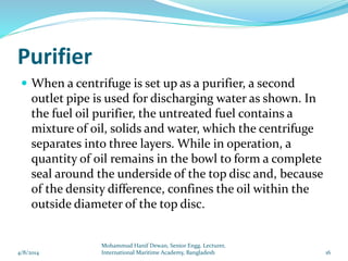 Purifier
 When a centrifuge is set up as a purifier, a second
outlet pipe is used for discharging water as shown. In
the fuel oil purifier, the untreated fuel contains a
mixture of oil, solids and water, which the centrifuge
separates into three layers. While in operation, a
quantity of oil remains in the bowl to form a complete
seal around the underside of the top disc and, because
of the density difference, confines the oil within the
outside diameter of the top disc.
4/8/2014 16
Mohammud Hanif Dewan, Senior Engg. Lecturer,
International Maritime Academy, Bangladesh
 