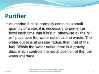 Purifier
 As marine fuel oil normally contains a small
quantity of water, it is necessary to prime the
bowl each time that it is run, otherwise all the oil
will pass over the water outlet side to waste. The
water outlet is at greater radius than that of the
fuel. Within the water outlet there is a gravity
disc, which controls the radial position of the fuel
water interface
4/8/2014 17
Mohammud Hanif Dewan, Senior Engg. Lecturer,
International Maritime Academy, Bangladesh
 