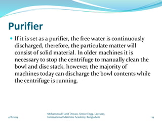 Purifier
 If it is set as a purifier, the free water is continuously
discharged, therefore, the particulate matter will
consist of solid material. In older machines it is
necessary to stop the centrifuge to manually clean the
bowl and disc stack, however, the majority of
machines today can discharge the bowl contents while
the centrifuge is running.
4/8/2014 19
Mohammud Hanif Dewan, Senior Engg. Lecturer,
International Maritime Academy, Bangladesh
 