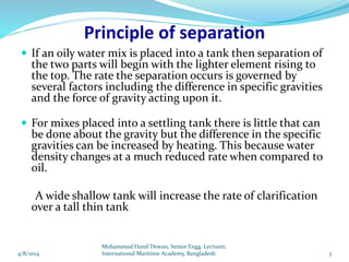 Principle of separation
 If an oily water mix is placed into a tank then separation of
the two parts will begin with the lighter element rising to
the top. The rate the separation occurs is governed by
several factors including the difference in specific gravities
and the force of gravity acting upon it.
 For mixes placed into a settling tank there is little that can
be done about the gravity but the difference in the specific
gravities can be increased by heating. This because water
density changes at a much reduced rate when compared to
oil.
A wide shallow tank will increase the rate of clarification
over a tall thin tank
4/8/2014 3
Mohammud Hanif Dewan, Senior Engg. Lecturer,
International Maritime Academy, Bangladesh
 