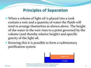 Principles of Separation
 When a volume of light oil is placed into a tank
contain a weir and a quantity of water the fluids will
tend to arrange themselves as shown above. The height
of the water in the weir rises to a point governed by the
volume (and thereby relative height) and specific
gravity of the light oil.
 Knowing this it is possible to form a rudimentary
purification system.
4/8/2014 4
Mohammud Hanif Dewan, Senior Engg. Lecturer,
International Maritime Academy, Bangladesh
 