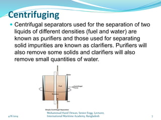 Centrifuging
 Centrifugal separators used for the separation of two
liquids of different densities (fuel and water) are
known as purifiers and those used for separating
solid impurities are known as clarifiers. Purifiers will
also remove some solids and clarifiers will also
remove small quantities of water.
4/8/2014 7
Mohammud Hanif Dewan, Senior Engg. Lecturer,
International Maritime Academy, Bangladesh
 
