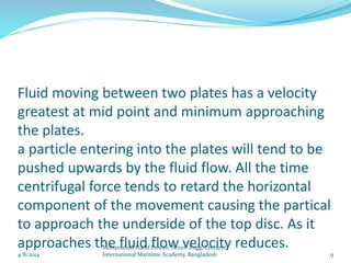 Fluid moving between two plates has a velocity
greatest at mid point and minimum approaching
the plates.
a particle entering into the plates will tend to be
pushed upwards by the fluid flow. All the time
centrifugal force tends to retard the horizontal
component of the movement causing the partical
to approach the underside of the top disc. As it
approaches the fluid flow velocity reduces.
4/8/2014 9
Mohammud Hanif Dewan, Senior Engg. Lecturer,
International Maritime Academy, Bangladesh
 