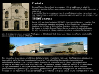 Fundador Enrique Mariner Gurrea fundó la empresa en 1893, a los 23 años de edad. Su dedicación, su visión de futuro y su entusiasmo por la perfección fueron las claves para el desarrollo y la continuidad de una empresa que, más de un siglo después, sigue manteniendo esas mis- mas premisas en un constante proceso de superación y con un alto prestigio a nivel internacional.   Nuestra Empresa Desde 1893 año de su fundación, MARINER viene creando lámparas y muebles. Sus originarios talleres artesanales, anteriores a la electrificación, han evolucionado a través del tiempo hasta la fábrica de hoy, dotada de modernas instalaciones. La obra de su fundador, Enrique Mariner Gurrea, ha sido continuada a lo largo de  los años manteniendo la más pura tradición, gracias al constante afán de supera- ción de cinco generaciones sucesivas. A lo largo de su dilatada actividad, desde hace más de cien años. La creatividad ha estado presente en la obra de MARINER. Sus productos, desarrollados en el ámbito de la iluminación y mobiliario, incorporan diseños propios, adaptando la innovación a las tendencias decorativas del momento. Todo ello utilizando materiales cuidadosamente seleccionados y aplicando un riguroso proceso de acabados, que confieren una calidad internacionalmente reconocida, a todas y cada una de sus creaciones. Una constante histórica de la firma MARINER, durante más de un siglo, viene siendo la pasión por la obra bien hecha. Nuestros productos artesanos han sabido transmitir perfectamente su experiencia y su sensibilidad, generación tras generación, compaginando los más tradicionales métodos con las modernas técnicas de fabricación, y convirtiendo cada pieza creada en una auténtica obra de arte. 