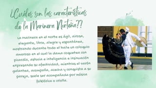 ¿Cuáles son las características
de la Marinera Norteña??
La Marinera en el norte es ágil, airosa,
elegante, libre, alegre y espontánea,
mostrando durante todo el baile un coloquio
amoroso en el cual la dama coquetea con
picardía, astucia e inteligencia e insinuación
expresando su afectividad, mientras el varón
galantea, acompaña, acecha y conquista a su
pareja, suele ser acompañada por música
folklórica o criolla.
 