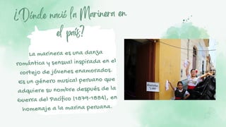 ¿Dónde nació la Marinera en
el país?
La marinera es una danza
romántica y sensual inspirada en el
cortejo de jóvenes enamorados.
Es un género musical peruano que
adquiere su nombre después de la
Guerra del Pacífico (1879-1884), en
homenaje a la marina peruana.
 