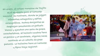 En enero, el coliseo Mansiche de Trujillo
es el escenario para el Concurso
Nacional de Marinera, donde se juzgan
diferentes categorías y estilos
coreográficos. Ambos danzantes se
desplazan sacudiendo un pañuelo
blanco y ejecutan una serie de pasos
característicos. El bailarín hombre lleva
un poncho y un sombrero, algunas veces
montado en un caballo de paso
peruano. La bailarina lleva un hermoso
y típico traje regional.
 