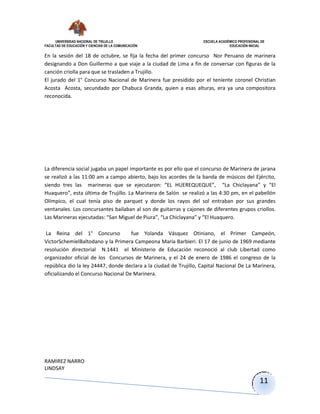 UNIVERSIDAD NACIONAL DE TRUJILLO ESCUELA ACADÉMICO PROFESIONAL DE
FACULTAD DE EDUCACIÓN Y CIENCIAS DE LA COMUNICACIÓN EDUCACIÓN INICIAL
RAMIREZ NARRO
LINDSAY
11
En la sesión del 18 de octubre, se fija la fecha del primer concurso Nor Peruano de marinera
designando a Don Guillermo a que viaje a la ciudad de Lima a fin de conversar con figuras de la
canción criolla para que se trasladen a Trujillo.
El jurado del 1° Concurso Nacional de Marinera fue presidido por el teniente coronel Christian
Acosta Acosta, secundado por Chabuca Granda, quien a esas alturas, era ya una compositora
reconocida.
La diferencia social jugaba un papel importante es por ello que el concurso de Marinera de jarana
se realizó a las 11:00 am a campo abierto, bajo los acordes de la banda de músicos del Ejército,
siendo tres las marineras que se ejecutaron: “EL HUEREQUEQUE”, “La Chiclayana” y “El
Huaquero”, esta última de Trujillo. La Marinera de Salón se realizó a las 4:30 pm, en el pabellón
Olímpico, el cual tenía piso de parquet y donde los rayos del sol entraban por sus grandes
ventanales. Los concursantes bailaban al son de guitarras y cajones de diferentes grupos criollos.
Las Marineras ejecutadas: “San Miguel de Piura”, “La Chiclayana” y “El Huaquero.
La Reina del 1° Concurso fue Yolanda Vásquez Otiniano, el Primer Campeón,
VictorSchemielBaltodano y la Primera Campeona María Barbieri. El 17 de junio de 1969 mediante
resolución directorial N.1441 el Ministerio de Educación reconoció al club Libertad como
organizador oficial de los Concursos de Marinera, y el 24 de enero de 1986 el congreso de la
república dio la ley 24447, donde declara a la ciudad de Trujillo, Capital Nacional De La Marinera,
oficializando el Concurso Nacional De Marinera.
 