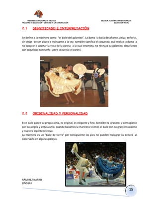 UNIVERSIDAD NACIONAL DE TRUJILLO ESCUELA ACADÉMICO PROFESIONAL DE
FACULTAD DE EDUCACIÓN Y CIENCIAS DE LA COMUNICACIÓN EDUCACIÓN INICIAL
RAMIREZ NARRO
LINDSAY
15
2.1 SIGNIFICADO E INTERPRETACIÓN
Se define a la marinera como “el baile del galanteo”. La dama la baila desafiante, altiva, señorial,
sin dejar de ser pícara e insinuante a la vez también significa el coqueteo, que realiza la dama a
no separar o apartar la vista de la pareja a la cual enamora, no rechaza su galanteo, desafiando
con seguridad su triunfo sobre la pareja (el varón).
2.2 ORIGINALIDAD Y PERSONALIDAD
Este baile posee su propia alma, es original, es elegante y fino, también es jaranero y contagiante
con su alegría y entusiasmo, cuando bailamos la marinera vivimos el baile con su gran entusiasmo
y nuestro espíritu se eleva.
La marinera es un “baile de tierra” por consiguiente los pies no pueden malograr su belleza al
observarlo en algunas parejas.
 