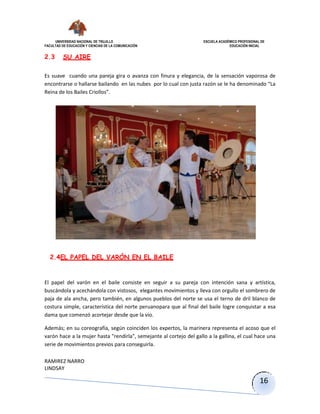 UNIVERSIDAD NACIONAL DE TRUJILLO ESCUELA ACADÉMICO PROFESIONAL DE
FACULTAD DE EDUCACIÓN Y CIENCIAS DE LA COMUNICACIÓN EDUCACIÓN INICIAL
RAMIREZ NARRO
LINDSAY
16
2.3 SU AIRE
Es suave cuando una pareja gira o avanza con finura y elegancia, de la sensación vaporosa de
encontrarse o hallarse bailando en las nubes por lo cual con justa razón se le ha denominado “La
Reina de los Bailes Criollos”.
2.4EL PAPEL DEL VARÓN EN EL BAILE
El papel del varón en el baile consiste en seguir a su pareja con intención sana y artística,
buscándola y acechándola con vistosos, elegantes movimientos y lleva con orgullo el sombrero de
paja de ala ancha, pero también, en algunos pueblos del norte se usa el terno de dril blanco de
costura simple, característica del norte peruanopara que al final del baile logre conquistar a esa
dama que comenzó acortejar desde que la vio.
Además; en su coreografía, según coinciden los expertos, la marinera representa el acoso que el
varón hace a la mujer hasta "rendirla", semejante al cortejo del gallo a la gallina, el cual hace una
serie de movimientos previos para conseguirla.
 