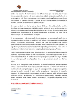 UNIVERSIDAD NACIONAL DE TRUJILLO ESCUELA ACADÉMICO PROFESIONAL DE
FACULTAD DE EDUCACIÓN Y CIENCIAS DE LA COMUNICACIÓN EDUCACIÓN INICIAL
RAMIREZ NARRO
LINDSAY
19
Existen tres escuelas de marinera muy bien diferenciadas por sus estilos. La marinera
limeña que es más elegante o de salón, cadenciosa, se baila con zapatos y pañuelos. Es en
tono mayor, es más alegre y jacarandosa y termina con resbalosa y fuga con movimientos
muy rápidos. La marinera norteña o costeña, las de Trujillo y Moche son más pícaras,
movidas, coquetas, se bailan descalzas y con pañuelos.
En moche se baila con chal o rebozo; las de Chiclayo y Monsefú se bailan también
descalzas, son muy movidas, con cepillados de pies, saltitos, se juega con los sombreros y
pañuelos, son bailes muy populares y más indígena, pero no por ello menos apreciadas,
pues permiten el lucimiento de las parejas de bailarines al máximo. Los tonos van de
menor a mayor y de mayor a menor de regreso.
Es sensual, coqueta y más vivaz que la limeña, y siempre se repite, de allí sale la voz de
"no hay primera sin segunda". La piurana es más sencilla y con más saltos, más parecida al
tondero. La marinera serrana (sur y andina) que tiene más influencia del huayno.
generalmente en tono menor, con movimientos lentos, se repite dos veces y termina en
fuga de huayno; tiene más elementos de mixtura (mestizaje) tanto en sus pasos como en
el vestuario e instrumentos, tales como Arequipa, Cajamarca, Ayacucho, Ancash.
Todas tienen tanto semejanzas como diferencias entre sí, dependiendo de las influencias
españolas, negroides y andinas de cada sector o región. lo picaresco y gracia de la música
con la intención burlesca de la letra unida a los típicos giros que incita a la alegre melodía,
al mismo tiempo que la complejidad del ritmo es ejecutada es reforzada por el criollo
cajón.
Inclusive en la coreografía queda establecida la influencia negroide, donde el hombre
corteja y acosa mientras la mujer esquiva, desdeña y provoca. La música de la marinera es
tradicionalmente acompañada por un grupo de cuatro guitarristas con guitarras españolas
(dos de los cuales cantan), el cajón criollo, las cucharas y las palmas de todos los
presentes; la glosa consta de cuatro cuartos; el primer cuarto se habla del motivo, es la
base de la canción. la coreografía está compuesta de: espera, paseo, vuelta a la derecha,
avance, coqueteo, pase, cambio, vuelta a la izquierda y a la derecha, escobillado, vuelta
final y pase.
3.2DIVERSAS VARIANTES REGIONALES
 