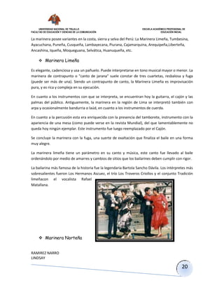 UNIVERSIDAD NACIONAL DE TRUJILLO ESCUELA ACADÉMICO PROFESIONAL DE
FACULTAD DE EDUCACIÓN Y CIENCIAS DE LA COMUNICACIÓN EDUCACIÓN INICIAL
RAMIREZ NARRO
LINDSAY
20
La marinera posee variantes en la costa, sierra y selva del Perú: La Marinera Limeña, Tumbesina,
Ayacuchana, Puneña, Cusqueña, Lambayecana, Piurana, Cajamarquina, Arequipeña,Liberteña,
Ancashina, Iqueña, Moqueguana, Selvática, Huanuqueña, etc.
 Marinera Limeña
Es elegante, cadenciosa y usa un pañuelo. Puede interpretarse en tono musical mayor o menor. La
marinera de contrapunto o "canto de jarana" suele constar de tres cuartetas, resbalosa y fuga
(puede ser más de una). Siendo un contrapunto de canto, la Marinera Limeña es improvisación
pura, y es rica y compleja en su ejecución.
En cuanto a los instrumentos con que se interpreta, se encuentran hoy la guitarra, el cajón y las
palmas del público. Antiguamente, la marinera en la región de Lima se interpretó también con
arpa y ocasionalmente bandurria o laúd, en cuanto a los instrumentos de cuerda.
En cuanto a la percusión esta era enriquecida con la presencia del tamborete, instrumento con la
apariencia de una mesa (como puede verse en la revista Mundial), del que lamentablemente no
queda hoy ningún ejemplar. Este instrumento fue luego reemplazado por el Cajón.
Se concluye la marinera con la fuga, una suerte de exaltación que finaliza el baile en una forma
muy alegre.
La marinera limeña tiene un parámetro en su canto y música, este canto fue llevado al baile
ordenándolo por medio de amarres y cambios de sitios que los bailarines deben cumplir con rigor.
La bailarina más famosa de la historia fue la legendaria Bartola Sancho Dávila. Los intérpretes más
sobresalientes fueron Los Hermanos Ascuez, el trío Los Troveros Criollos y el conjunto Tradición
limeñacon el vocalista Rafael
Matallana.
 Marinera Norteña
 