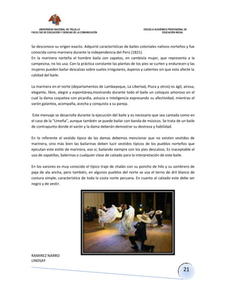 UNIVERSIDAD NACIONAL DE TRUJILLO ESCUELA ACADÉMICO PROFESIONAL DE
FACULTAD DE EDUCACIÓN Y CIENCIAS DE LA COMUNICACIÓN EDUCACIÓN INICIAL
RAMIREZ NARRO
LINDSAY
21
Se desconoce su origen exacto. Adquirió características de bailes coloniales nativos norteños y fue
conocida como marinera durante la independencia del Perú (1821).
En la marinera norteña el hombre baila con zapatos, en cambiola mujer, que representa a la
campesina, no los usa. Con la práctica constante las plantas de los pies se curten y endurecen y las
mujeres pueden bailar descalzas sobre suelos irregulares, ásperos y calientes sin que esto afecte la
calidad del baile.
La marinera en el norte (departamentos de Lambayeque, La Libertad, Piura y otros) es ágil, airosa,
elegante, libre, alegre y espontánea,mostrando durante todo el baile un coloquio amoroso en el
cual la dama coquetea con picardía, astucia e inteligencia expresando su afectividad, mientras el
varón galantea, acompaña, acecha y conquista a su pareja.
Este mensaje se desarrolla durante la ejecución del baile y es necesario que sea cantada como en
el caso de la "Limeña", aunque también se puede bailar con banda de músicos. Se trata de un baile
de contrapunto donde el varón y la dama deberán demostrar su destreza y habilidad.
En lo referente al vestido típico de las damas debemos mencionar que no existen vestidos de
marinera, sino más bien las bailarinas deben lucir vestidos típicos de los pueblos norteños que
ejecutan este estilo de marinera, eso sí, bailando siempre con los pies descalzos. Es inaceptable el
uso de zapatillas, balerinas o cualquier clase de calzado para la interpretación de este baile.
En los varones es muy conocido el típico traje de chalán con su poncho de hilo y su sombrero de
paja de ala ancha, pero también, en algunos pueblos del norte se usa el terno de dril blanco de
costura simple, característica de toda la costa norte peruana. En cuanto al calzado este debe ser
negro y de vestir.
 