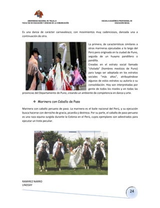 UNIVERSIDAD NACIONAL DE TRUJILLO ESCUELA ACADÉMICO PROFESIONAL DE
FACULTAD DE EDUCACIÓN Y CIENCIAS DE LA COMUNICACIÓN EDUCACIÓN INICIAL
RAMIREZ NARRO
LINDSAY
24
Es una danza de carácter carnavalesco; con movimientos muy cadenciosos, danzada una a
continuación de otra.
La primera, de características similares a
otras marineras ejecutadas a lo largo del
Perú pero originada en la ciudad de Puno,
seguida de un huayno pandillero o
pandilla.
Creadas en el estrato social llamado
"cholada" (hombres mestizos de Puno)
para luego ser adoptada en los estratos
sociales "más altos", atribuyéndose
algunos de estos estratos su autoría o su
consolidación. Hoy son interpretadas por
gente de todos los niveles y en todas las
provincias del Departamento de Puno, creando un ambiente de competencia en danza y arte.
 Marinera con Caballo de Paso
Marinera con caballo peruano de paso. La marinera es el baile nacional del Perú, y su ejecución
busca hacerse con derroche de gracia, picardía y destreza. Por su parte, el caballo de paso peruano
es una raza equina surgida durante la Colonia en el Perú, cuyos ejemplares son adiestrados para
ejecutar un trote peculiar.
 