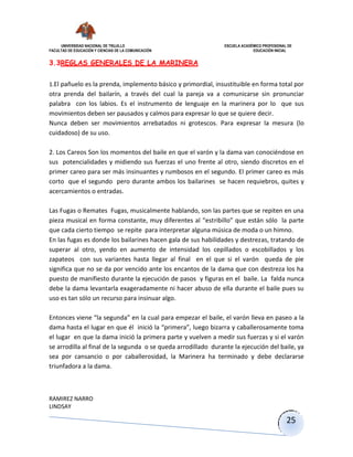UNIVERSIDAD NACIONAL DE TRUJILLO ESCUELA ACADÉMICO PROFESIONAL DE
FACULTAD DE EDUCACIÓN Y CIENCIAS DE LA COMUNICACIÓN EDUCACIÓN INICIAL
RAMIREZ NARRO
LINDSAY
25
3.3REGLAS GENERALES DE LA MARINERA
1.El pañuelo es la prenda, implemento básico y primordial, insustituible en forma total por
otra prenda del bailarín, a través del cual la pareja va a comunicarse sin pronunciar
palabra con los labios. Es el instrumento de lenguaje en la marinera por lo que sus
movimientos deben ser pausados y calmos para expresar lo que se quiere decir.
Nunca deben ser movimientos arrebatados ni grotescos. Para expresar la mesura (lo
cuidadoso) de su uso.
2. Los Careos Son los momentos del baile en que el varón y la dama van conociéndose en
sus potencialidades y midiendo sus fuerzas el uno frente al otro, siendo discretos en el
primer careo para ser más insinuantes y rumbosos en el segundo. El primer careo es más
corto que el segundo pero durante ambos los bailarines se hacen requiebros, quites y
acercamientos o entradas.
Las Fugas o Remates Fugas, musicalmente hablando, son las partes que se repiten en una
pieza musical en forma constante, muy diferentes al “estribillo” que están sólo la parte
que cada cierto tiempo se repite para interpretar alguna música de moda o un himno.
En las fugas es donde los bailarines hacen gala de sus habilidades y destrezas, tratando de
superar al otro, yendo en aumento de intensidad los cepillados o escobillados y los
zapateos con sus variantes hasta llegar al final en el que si el varón queda de pie
significa que no se da por vencido ante los encantos de la dama que con destreza los ha
puesto de manifiesto durante la ejecución de pasos y figuras en el baile. La falda nunca
debe la dama levantarla exageradamente ni hacer abuso de ella durante el baile pues su
uso es tan sólo un recurso para insinuar algo.
Entonces viene “la segunda” en la cual para empezar el baile, el varón lleva en paseo a la
dama hasta el lugar en que él inició la “primera”, luego bizarra y caballerosamente toma
el lugar en que la dama inició la primera parte y vuelven a medir sus fuerzas y si el varón
se arrodilla al final de la segunda o se queda arrodillado durante la ejecución del baile, ya
sea por cansancio o por caballerosidad, la Marinera ha terminado y debe declararse
triunfadora a la dama.
 