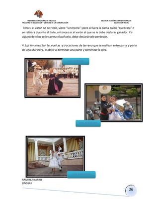 UNIVERSIDAD NACIONAL DE TRUJILLO ESCUELA ACADÉMICO PROFESIONAL DE
FACULTAD DE EDUCACIÓN Y CIENCIAS DE LA COMUNICACIÓN EDUCACIÓN INICIAL
RAMIREZ NARRO
LINDSAY
26
Pero si el varón no se rinde, viene “la tercera”; pero si fuera la dama quien “quebrara” o
se retirara durante el baile, entonces es el varón al que se le debe declarar ganador. Ysi
alguno de ellos se le cayera el pañuelo, debe declarársele perdedor.
4. Los Amarres Son las vueltas y trocaciones de terreno que se realizan entre parte y parte
de una Marinera, es decir al terminar una parte y comenzar la otra.
LOS CAREOS
LOS REMATES
LOS AMARRES
 