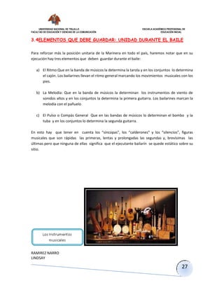 UNIVERSIDAD NACIONAL DE TRUJILLO ESCUELA ACADÉMICO PROFESIONAL DE
FACULTAD DE EDUCACIÓN Y CIENCIAS DE LA COMUNICACIÓN EDUCACIÓN INICIAL
RAMIREZ NARRO
LINDSAY
27
3.4ELEMENTOS QUE DEBE GUARDAR: UNIDAD DURANTE EL BAILE
Para reforzar más la posición unitaria de la Marinera en todo el país, haremos notar que en su
ejecución hay tres elementos que deben guardar durante el baile:
a) El Ritmo:Que en la banda de músicos la determina la tarola y en los conjuntos lo determina
el cajón. Los bailarines llevan el ritmo general marcando los movimientos musicales con los
pies.
b) La Melodía: Que en la banda de músicos la determinan los instrumentos de viento de
sonidos altos y en los conjuntos la determina la primera guitarra. Los bailarines marcan la
melodía con el pañuelo
c) El Pulso o Compás General Que en las bandas de músicos lo determinan el bombo y la
tuba y en los conjuntos lo determina la segunda guitarra.
En esto hay que tener en cuenta los “síncopas”, los “calderones” y los “silencios”, figuras
musicales que son rápidas las primeras, lentas y prolongadas las segundas y, brevísimas las
últimas pero que ninguna de ellas significa que el ejecutante bailarín se quede estático sobre su
sitio.
 