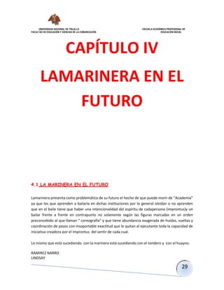 UNIVERSIDAD NACIONAL DE TRUJILLO ESCUELA ACADÉMICO PROFESIONAL DE
FACULTAD DE EDUCACIÓN Y CIENCIAS DE LA COMUNICACIÓN EDUCACIÓN INICIAL
RAMIREZ NARRO
LINDSAY
29
CAPÍTULO IV
LAMARINERA EN EL
FUTURO
4.1 LA MARINERA EN EL FUTURO
Lamarinera presenta como problemática de su futuro el hecho de que puede morir de ”Academia”
ya que los que aprenden a bailarla en dichas instituciones por lo general olvidan o no aprenden
que en el baile tiene que haber una intencionalidad del espíritu de cadapersona (improntus)y un
bailar frente a frente en contrapunto no solamente según las figuras marcadas en un orden
preconcebido al que llaman “ coreografía” y que tiene abundancia exagerada de huidas, vueltas y
coordinación de pasos con insoportable exactitud que le quitan al ejecutante toda la capacidad de
iniciativa creadora por el improntus del sentir de cada cual.
Lo mismo que está sucediendo con la marinera está sucediendo con el tondero y con el huayno.
 