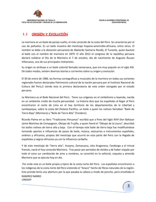 UNIVERSIDAD NACIONAL DE TRUJILLO ESCUELA ACADÉMICO PROFESIONAL DE
FACULTAD DE EDUCACIÓN Y CIENCIAS DE LA COMUNICACIÓN EDUCACIÓN INICIAL
RAMIREZ NARRO
LINDSAY
3
1.1 ORIGEN Y EVOLUCIÓN
La marinera es un baile de pareja suelto, el más conocido de la costa del Perú. Se caracteriza por el
uso de pañuelos. Es un baile muestra del mestizaje hispano-amerindio-africano, entre otros. El
nombre se debe a la devoción peruanista de Abelardo Gamarra Rondó, El Tunante, quien bautizó
al baile con el nombre de marinera en 1879. El año 2012 el congreso de la república peruana
declaró celebrar el Día de la Marinera el 7 de octubre, día de nacimiento de Augusto Áscuez
Villanueva, uno de sus principales intérpretes.
Su origen se atribuye a un baile colonial llamado zamacueca, que era muy popular en el siglo XIX.
De todos modos, existen diversas teorías o corrientes sobre su origen y evolución.
El 30 de enero de 1986, las formas coreográficas y musicales de la marinera en todas sus variantes
regionales fueron declaradas Patrimonio cultural de la nación peruana por el Instituto Nacional de
Cultura del Perú,3 siendo ésta la primera declaratoria de este orden otorgado por el estado
peruano.
La Marinera es el Baile Nacional del Perú. Tiene sus orígenes en el simbolismo y leyenda, nacida
en un ambiente criollo de mucha peruanidad. La historia dice que los españoles al llegar al Perú
encontraron al norte de Lima en el hoy territorio de los departamentos de la Libertad y
Lambayeque, sobre la costa del Océano Pacífico, un baile a quien los nativos llamaban "Baile de
Tierra Baja" (Marinera) y "Baile de Tierra Alta" (Tondero).
Ricardo Palma en su libro "Tradiciones Peruanas" escribió que a fines del Siglo XVIII Don Baltazar
Jaime Martínez de Compagnon, Obispo de Trujillo, a quien llamó el "Obispo de la Lisura", describió
los bailes nativos de tierra alta y baja. Con el tiempo este baile de tierra baja fue modificándose
tomando aportes e influencias de pasos de baile, música, vestuarios e instrumentos españoles,
andinos y africanos; propios del mestizaje que ocurrió en esta parte del Perú con la llegada de
españoles y negros africanos ya con la influencia caribeña.
Y de este mestizaje de "tierra alta", Huayno, Zamacueca, Jota Aragonesa, Fandango y el minué
francés, nació el hoy conocida Marinera. Tras pasar por periodos de olvidos y de haber viajado por
todo el cono sur cambiando de aires y nombres, se convirtió en la señorial, coqueta y atrevida
Marinera que se ejecuta hoy en día.
Por ende este es un baile propio y típico de la costa norte del Perú. Los españoles encontraron a
los indígenas de la costa norte del Perú vistiendo el "Anaco" hecho de fibras naturales de la región.
Esta prenda tenía una abertura por la que pasaba la cabeza a modo de poncho, pero enseñaba el
 