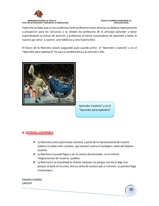 UNIVERSIDAD NACIONAL DE TRUJILLO ESCUELA ACADÉMICO PROFESIONAL DE
FACULTAD DE EDUCACIÓN Y CIENCIAS DE LA COMUNICACIÓN EDUCACIÓN INICIAL
RAMIREZ NARRO
LINDSAY
30
Todo esto se debe que en las academias tanto profesores como alumnos se dedican expresamente
a prepararse para los concursos y se olvidan los profesores de lo principal aprender a bailar
importándoles al común de alumnos y profesores el hecho trascendente de aprender a bailar lo
nuestro por amor a nuestro arte folklórico y esto hacerlo bien.
El futuro de la Marinera estará asegurado pues cuando prime el “Aprender a bailarla” y no el
“Aprender para explotarla” he aquí su problemática y la solución a ello.
4.2CONCLUSIONES
 La Marinera como patrimonio nacional y parte de la representativa de nuestro
folklore no debe sufrir cambios que atenten contra el verdadero baile del folklore
costeño.
 La Marinera si puede llegar a ser el común denominador en el intento
integracionista de nuestros pueblos.
 La Marinera e la actualidad es el baile nacional, no porque una ley lo diga sino
porque se baila en la costa, sierra y selva de nuestro país e inclusive su práctica llega
al extranjero.
Aprender a bailarla” y no el
“Aprender para explotarla”
 