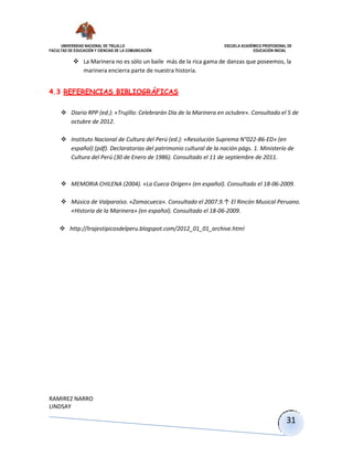 UNIVERSIDAD NACIONAL DE TRUJILLO ESCUELA ACADÉMICO PROFESIONAL DE
FACULTAD DE EDUCACIÓN Y CIENCIAS DE LA COMUNICACIÓN EDUCACIÓN INICIAL
RAMIREZ NARRO
LINDSAY
31
 La Marinera no es sólo un baile más de la rica gama de danzas que poseemos, la
marinera encierra parte de nuestra historia.
4.3 REFERENCIAS BIBLIOGRÁFICAS
 Diario RPP (ed.): «Trujillo: Celebrarán Día de la Marinera en octubre». Consultado el 5 de
octubre de 2012.
 Instituto Nacional de Cultura del Perú (ed.): «Resolución Suprema N°022-86-ED» (en
español) (pdf). Declaratorias del patrimonio cultural de la nación págs. 1. Ministerio de
Cultura del Perú (30 de Enero de 1986). Consultado el 11 de septiembre de 2011.
 MEMORIA CHILENA (2004). «La Cueca Origen» (en español). Consultado el 18-06-2009.
 Música de Valparaíso. «Zamacueca». Consultado el 2007.9.↑ El Rincón Musical Peruano.
«Historia de la Marinera» (en español). Consultado el 18-06-2009.
 http://trajestipicosdelperu.blogspot.com/2012_01_01_archive.html
 