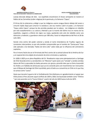 UNIVERSIDAD NACIONAL DE TRUJILLO ESCUELA ACADÉMICO PROFESIONAL DE
FACULTAD DE EDUCACIÓN Y CIENCIAS DE LA COMUNICACIÓN EDUCACIÓN INICIAL
RAMIREZ NARRO
LINDSAY
4
cuerpo desnudo debajo de éste. Los españoles encontraron el Anaco semejante en manera al
hábito de las Carmelitas (orden religiosa) de la península, y lo llamaron "Capus".
El Virrey dio la ordenanza y obligó a que las indígenas usaran enagua blanco debajo del anaco y
cinturón tejido (faja) para amarrar la vestidura y de esa manera cubrir el pudor, y lo llamaron
"Capus sobre Capus", porque las dos prendas pasaban por la cabeza. Los indígenas en rebeldía
por este avasallamiento a su cultura y libertad y por la muerte del último inca en manos de los
españoles, rasgaron y tiñeron de negro sus ropas, quedando este acto de rebeldía como una
distinción y tradición, y guardaron silencio por 300 años, hasta la independencia del Perú el 28 de
Julio 1821.
Siendo Lima centro del poder colonial y siendo el norte (intendencia de Trujillo), lugares de
constantes intercambios; es por ello también comprensible que el nombre de “Zamacueca” haya
sido aplicado a los llamados “bailes de tierra alto” sobre todo por la influencia del centralismo
capitalino.
Por el mismo hecho de ser el Virreinato del Perú centro de la actitud colonial de la América de Sur
y en especial de Lima objeto de emulación de otros virreinatos y capitanías.
En 1828 ó 1829 ya en plena República del Dr. Rivadeneira viaja como plenipotenciario a Santiago
de Chile llevando entre su servidumbre a la “Monona” quien pone una “ramada” y vendía comidas
típicas del Perú y ejecutaba los bailes peruanos con gracia y picardía tales que su fama trascendió
los Andes y se hablaba de Zamacueca que ya era conocida pero con movimientos tan insinuantes
que el Obispo de Santiago de Chile la prohibió; pero el baile va a convertirse en Chile en lo que hoy
se conoce como “cueca”.
Hasta que durante la guerra de la Confederación Perú-Boliviana en agradecimiento al apoyo que
Chile presto al Perú durante aquel conflicto de 1834 y 1836 ,fue bautizada también como “Chilena
” por este parecido con la “Cueca Chilena” a partir del año de 1839 hasta el año de 1879.
 