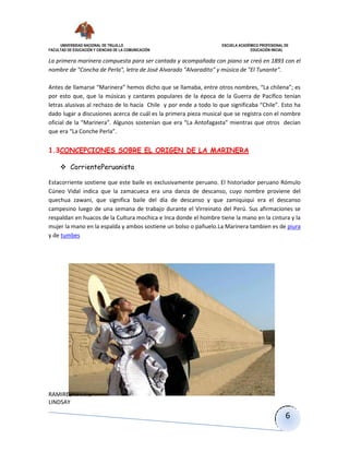 UNIVERSIDAD NACIONAL DE TRUJILLO ESCUELA ACADÉMICO PROFESIONAL DE
FACULTAD DE EDUCACIÓN Y CIENCIAS DE LA COMUNICACIÓN EDUCACIÓN INICIAL
RAMIREZ NARRO
LINDSAY
6
La primera marinera compuesta para ser cantada y acompañada con piano se creó en 1893 con el
nombre de "Concha de Perla", letra de José Alvarado "Alvaradito" y música de "El Tunante".
Antes de llamarse “Marinera” hemos dicho que se llamaba, entre otros nombres, “La chilena”; es
por esto que, que la músicas y cantares populares de la época de la Guerra de Pacífico tenían
letras alusivas al rechazo de lo hacía Chile y por ende a todo lo que significaba “Chile”. Esto ha
dado lugar a discusiones acerca de cuál es la primera pieza musical que se registra con el nombre
oficial de la “Marinera”. Algunos sostenían que era “La Antofagasta” mientras que otros decían
que era “La Conche Perla”.
1.3CONCEPCIONES SOBRE EL ORIGEN DE LA MARINERA
 CorrientePeruanista
Estacorriente sostiene que este baile es exclusivamente peruano. El historiador peruano Rómulo
Cúneo Vidal indica que la zamacueca era una danza de descanso, cuyo nombre proviene del
quechua zawani, que significa baile del día de descanso y que zamiquiqui era el descanso
campesino luego de una semana de trabajo durante el Virreinato del Perú. Sus afirmaciones se
respaldan en huacos de la Cultura mochica e Inca donde el hombre tiene la mano en la cintura y la
mujer la mano en la espalda y ambos sostiene un bolso o pañuelo.La Marinera tambien es de piura
y de tumbes
 