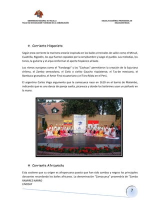 UNIVERSIDAD NACIONAL DE TRUJILLO ESCUELA ACADÉMICO PROFESIONAL DE
FACULTAD DE EDUCACIÓN Y CIENCIAS DE LA COMUNICACIÓN EDUCACIÓN INICIAL
RAMIREZ NARRO
LINDSAY
7
 Corriente Hispanista
Según esta corriente la marinera estaría inspirada en los bailes virreinales de salón como el Minué,
Cuadrilla, Rigodón, los que fueron copiados por la servidumbre y luego el pueblo. Las melodías, los
tonos, la guitarra y el arpa conforman el aporte hispánico al baile.
Los ritmos europeos como el "Fandango" y las "Cashuas" permitieron la creación de la Sajuriana
chilena, el Zambo venezolano, el Cielo o cielito Gaucho rioplatense, el Tas-be mexicano, el
Bambuco granadino, el Amor Fino ecuatoriano y el Toro Mata en el Perú.
El argentino Carlos Vega argumenta que la zamacueca nace en 1610 en el barrio de Malambo,
indicando que es una danza de pareja suelta, picaresca y donde los bailarines usan un pañuelo en
la mano.
 Corriente Africanista
Esta sostiene que su origen es afroperuana puesto que han sido zambos y negros los principales
danzantes recordando los bailes africanos. La denominación "Zamacueca" provendría de "Zamba
 