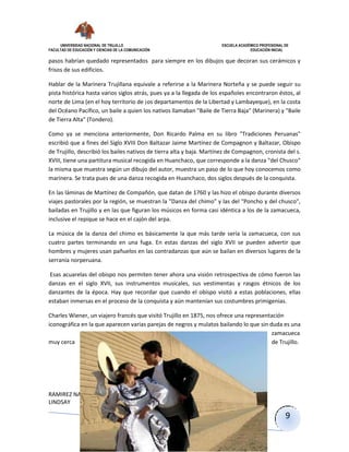 UNIVERSIDAD NACIONAL DE TRUJILLO ESCUELA ACADÉMICO PROFESIONAL DE
FACULTAD DE EDUCACIÓN Y CIENCIAS DE LA COMUNICACIÓN EDUCACIÓN INICIAL
RAMIREZ NARRO
LINDSAY
9
pasos habrían quedado representados para siempre en los dibujos que decoran sus cerámicos y
frisos de sus edificios.
Hablar de la Marinera Trujillana equivale a referirse a la Marinera Norteña y se puede seguir su
pista histórica hasta varios siglos atrás, pues ya a la llegada de los españoles encontraron éstos, al
norte de Lima (en el hoy territorio de ¡os departamentos de la Libertad y Lambayeque), en la costa
del Océano Pacífico, un baile a quien los nativos llamaban "Baile de Tierra Baja" (Marinera) y "Baile
de Tierra Alta" (Tondero).
Como ya se menciona anteriormente, Don Ricardo Palma en su libro "Tradiciones Peruanas"
escribió que a fines del Siglo XVIII Don Baltazar Jaime Martínez de Compagnon y Baltazar, Obispo
de Trujillo, describió los bailes nativos de tierra alta y baja. Martínez de Compagnon, cronista del s.
XVIII, tiene una partitura musical recogida en Huanchaco, que corresponde a la danza "del Chusco"
la misma que muestra según un dibujo del autor, muestra un paso de lo que hoy conocemos como
marinera. Se trata pues de una danza recogida en Huanchaco, dos siglos después de la conquista.
En las láminas de Martínez de Compañón, que datan de 1760 y las hizo el obispo durante diversos
viajes pastorales por la región, se muestran la "Danza del chimo" y las del "Poncho y del chusco",
bailadas en Trujillo y en las que figuran los músicos en forma casi idéntica a los de la zamacueca,
inclusive el repique se hace en el cajón del arpa.
La música de la danza del chimo es básicamente la que más tarde sería la zamacueca, con sus
cuatro partes terminando en una fuga. En estas danzas del siglo XVII se pueden advertir que
hombres y mujeres usan pañuelos en las contradanzas que aún se bailan en diversos lugares de la
serranía norperuana.
Esas acuarelas del obispo nos permiten tener ahora una visión retrospectiva de cómo fueron las
danzas en el siglo XVII, sus instrumentos musicales, sus vestimentas y rasgos étnicos de los
danzantes de la época. Hay que recordar que cuando el obispo visitó a estas poblaciones, ellas
estaban inmersas en el proceso de la conquista y aún mantenían sus costumbres primigenias.
Charles Wiener, un viajero francés que visitó Trujillo en 1875, nos ofrece una representación
iconográfica en la que aparecen varias parejas de negros y mulatos bailando lo que sin duda es una
zamacueca
muy cerca de Trujillo.
 