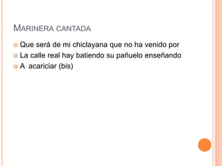 MARINERA CANTADA 
 Que será de mi chiclayana que no ha venido por 
 La calle real hay batiendo su pañuelo enseñando 
 A acariciar (bis) 
 