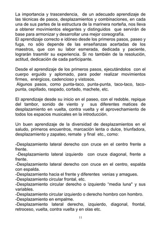 La importancia y trascendencia, de un adecuado aprendizaje de
las técnicas de pasos, desplazamientos y combinaciones, en cada
una de sus partes de la estructura de la marinera norteña, nos lleva
a obtener movimientos elegantes y distinguidos que servirán de
base para armonizar y desarrollar una mejor coreografía.
El aprendizaje correcto e idóneo desde los primeros pasos, paseo y
fuga, no sólo depende de las enseñanzas acertadas de los
maestros, que con su labor esmerada, dedicada y paciente,
lograrán trasmitir su experiencia. Si no también de la resolución,
actitud, dedicación de cada participante.

Desde el aprendizaje de los primeros pasos, ejecutándolos con el
cuerpo erguido y aplomado, para poder realizar movimientos
firmes, enérgicos, cadencioso y vistosos.
 Algunos pasos, como punta-taco, punta-punta, taco-taco, taco-
punta, cepillado, raspado, cortado, machete, etc.

El aprendizaje desde su inicio en el paseo, con el redoble, repique
del tambor, sonido de viento y         sus diferentes matices de
desplazamiento en vuelta, contra vuelta y el aprovechamiento de
todos los espacios musicales en la introducción.

Un buen aprendizaje de la diversidad de desplazamientos en el
saludo, primeros encuentros, marcación lenta o dulce, triunfadora,
desplazamiento y zapateo, remate y final etc., como:

-Desplazamiento lateral derecho con cruce en el centro frente a
frente.
 -Desplazamiento lateral izquierdo con cruce diagonal, frente a
frente.
-Desplazamiento lateral derecho con cruce en el centro, espalda
con espalda.
-Desplazamiento hacia el frente y diferentes venias y amagues.
-Desplazamiento circular frontal, etc.
-Desplazamiento circular derecho o izquierdo “media luna" y sus
variables.
-Desplazamiento circular izquierdo o derecho hombro con hombro.
-Desplazamiento en empalme.
-Desplazamiento lateral derecho, izquierdo, diagonal, frontal,
retroceso, vuelta, contra vuelta y en olas etc.
                                 11
 