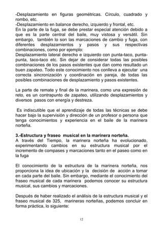 -Desplazamiento en figuras geométricas. Círculo, cuadrado y
rombo, etc.
-Desplazamiento en balance derecho, izquierdo y frontal, etc.
En la parte de la fuga, se debe prestar especial atención debido a
que es la parte central del baile, muy vistosa y versátil. Sin
embargo, también lo son las marcaciones de cambio y fuga, con
diferentes desplazamientos y pasos y sus respectivas
combinaciones, como por ejemplo:
Desplazamiento lateral derecho e izquierdo con punta-taco, punta-
punta, taco-taco etc. Sin dejar de considerar todas las posibles
combinaciones de los pasos existentes que dan como resultado un
buen zapateo. Todo este conocimiento nos conlleva a ejecutar una
correcta sincronización y coordinación en pareja, de todas las
posibles combinaciones de desplazamiento y pasos existentes.

La parte de remate y final de la marinera, como una expresión de
reto, es un contrapunto de zapateo, utilizando desplazamientos y
diversos pasos con energía y destreza.

 Es indiscutible que el aprendizaje de todas las técnicas se debe
hacer bajo la supervisión y dirección de un profesor o persona que
tenga conocimientos y experiencia en el baile de la marinera
norteña.

3.-Estructura y fraseo musical en la marinera norteña.
A través del Tiempo, la marinera norteña ha evolucionado,
experimentando cambios en su estructura musical por el
incremento de compases y marcaciones tanto en el paseo como en
la fuga

El conocimiento de la estructura de la marinera norteña, nos
proporciona la idea de ubicación y la decisión de acción a tomar
en cada parte del baile. Sin embargo, mediante el conocimiento del
fraseo musical de cada marinera podemos conocer su estructura
musical, sus cambios y marcaciones.

Después de haber realizado el análisis de la estructura musical y el
fraseo musical de 325, marineras norteñas, podemos concluir en
forma práctica, lo siguiente:

                                 12
 