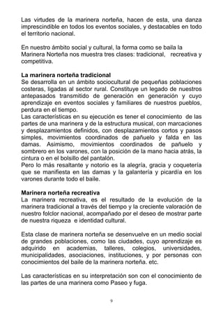 Las virtudes de la marinera norteña, hacen de esta, una danza
imprescindible en todos los eventos sociales, y destacables en todo
el territorio nacional.

En nuestro ámbito social y cultural, la forma como se baila la
Marinera Norteña nos muestra tres clases: tradicional, recreativa y
competitiva.

La marinera norteña tradicional
Se desarrolla en un ámbito sociocultural de pequeñas poblaciones
costeras, ligadas al sector rural. Constituye un legado de nuestros
antepasados transmitido de generación en generación y cuyo
aprendizaje en eventos sociales y familiares de nuestros pueblos,
perdura en el tiempo.
Las características en su ejecución es tener el conocimiento de las
partes de una marinera y de la estructura musical, con marcaciones
y desplazamientos definidos, con desplazamientos cortos y pasos
simples, movimientos coordinados de pañuelo y falda en las
damas. Asimismo, movimientos coordinados de pañuelo y
sombrero en los varones, con la posición de la mano hacia atrás, la
cintura o en el bolsillo del pantalón.
Pero lo más resaltante y notorio es la alegría, gracia y coquetería
que se manifiesta en las damas y la galantería y picardía en los
varones durante todo el baile.

Marinera norteña recreativa
La marinera recreativa, es el resultado de la evolución de la
marinera tradicional a través del tiempo y la creciente valoración de
nuestro folclor nacional, acompañado por el deseo de mostrar parte
de nuestra riqueza e identidad cultural.

Esta clase de marinera norteña se desenvuelve en un medio social
de grandes poblaciones, como las ciudades, cuyo aprendizaje es
adquirido en academias, talleres, colegios, universidades,
municipalidades, asociaciones, instituciones, y por personas con
conocimientos del baile de la marinera norteña. etc.

Las características en su interpretación son con el conocimiento de
las partes de una marinera como Paseo y fuga.

                                  9
 