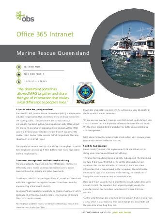 OBS CUSTOMER CASE STUDY | NON FOR PROFIT
Marine Rescue Queensland
QUEENSLAND
NON FOR PROFIT
1,500 VOLUNTEERS
“The SharePoint portal has
allowed MRQ to gather and share
the type of information that makes
a real difference to people’s lives.”
Office 365 Intranet
About Marine Rescue Queensland
Founded in 1965, Marine Rescue Queensland (MRQ) is a State-wide
volunteer organisation that provides search and rescue services to
the boating public. 1,500 volunteers are spread across 25
individually-managed, autonomous squadrons located throughout
the State and operating in tropical and sub-tropical waters. MRQ
covers a 2,700-kilometre stretch of water from Pt Danger on the
southern QLD border to the remote Gulf of Carpentaria, Thursday
Island and Torres Strait region.
The squadrons are overseen by a State body that employs three full-
time employees and one part-time staff member to manage admin
and training functions.
Document management and information sharing
The geographically-dispersed nature of MRQ made it difficult to
effectively share, modify and maintain version control across
documents such as training and policy documents.
Dave Paylor, who is a rescue skipper for MRQ as well as a consultant
with OBS, suggested the organisation overcome these issues by
implementing a SharePoint solution.
Dave said, “Each squadron typically has a couple of computers at its
disposal and on those computers locally they have saved training
files and other documents.
Nothing was updated in sync, so version control was an issue and
there were no backups of files.
It was also impossible to access the files unless you were physically at
the base, which was inconvenient.
“In a rescue environment, having access to the most up-to-date policies
and procedures can literally be the difference between life and death.
We therefore decided to find a solution for better document sharing
and management.”
MRQ also intended to replace its old email system with a newer, more
feature-rich and cost-effective solution.
Satellite-hub concept
Based on MRQ’s needs, OBS implemented Office 365 thanks to its
strong email solution and SharePoint offering.
The SharePoint solution follows a satellite-hub concept. The State body
is a hub. It shares content that is relevant to all squadrons. Each
squadron then has a satellite that it controls so that it can share
information that is only relevant to that squadron. This satisfies the
necessity for squadron autonomy while meeting the overall aim of
being able to share content across the whole state.
Dave said, “Each squadron has a SharePoint account, which allows it to
upload content. The squadron then appoints people, usually the
executive committee members, who can control squadron-level
content.
“At the same time we also created a generic account that every user can
access, which is just read only. They can’t change any documents but
they can look at anything they like.
 