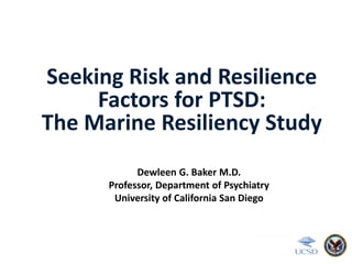 Seeking Risk and Resilience
Factors for PTSD:
The Marine Resiliency Study
Dewleen G. Baker M.D.
Professor, Department of Psychiatry
University of California San Diego
 