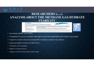 RESEARCHERS (ET AL)
ANALYSIS ABOUT THE METHANE GAS HYDRATE
STABILITY
• Gas hydrate stability zone (GHSZ).
• Comprehensive surveys of methane with respect to the water Depth(GHSZ limit at 400 m water depth).
• Simple box model of dissolved methane(60% of methane released at the seafloor).
• Isopycnal turbulent mixing with shelf waters.
• The diffusive flux of methane
• GHSZ is 4–20 lmol m22 d21
• Analyses of mole fractions and the carbon isotope
 