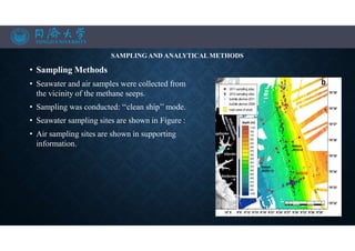 SAMPLING AND ANALYTICAL METHODS
• Sampling Methods
• Seawater and air samples were collected from
the vicinity of the methane seeps.
• Sampling was conducted: ‘‘clean ship’’ mode.
• Seawater sampling sites are shown in Figure :
• Air sampling sites are shown in supporting
information.
•
•
 