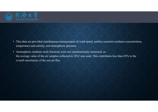 • This data set provided simultaneous measurement of wind speed, surface seawater methane concentration,
temperature and salinity, and atmospheric pressure.
• Atmospheric methane mole fractions were not simultaneously measured, so
the average value of the air samples collected in 2012 was used. This contributes less than 65% to the
overall uncertainty of the sea-air flux.
 