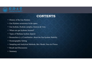 CONTENTS
• History of the Gas Hydrate
• Gas Hydrate occurrence in the space
• Gas hydrate, Hydrate samples, Sources & Uses
• Where are gas hydrates located?
• Types of Methane hydrate deposit
• Researchers (Et al) Contribution about the Gas hydrate Stability
• Oceanographic Setting
• Sampling and Analytical Methods, Box Model, Sea-Air Fluxes
• Result and Discussions
• Summary
 