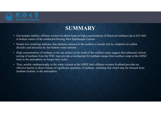 SUMMARY
• Gas hydrate stability offshore western Svalbard leads to high concentrations of dissolved methane (up to 825 nM)
in bottom waters of the northward-flowing West Spitsbergen Current.
• Simple box modeling indicates that methane released at the seafloor is mainly lost by oxidation (to carbon
dioxide) and advection by fast bottom water currents.
• High concentrations of methane at the sea surface to the north of the seafloor seeps suggest that enhanced vertical
mixing of methane from the WSC may provide a mechanism for methane escape from seafloor seeps at the GHSZ
limit to the atmosphere on longer time scales
• Thus, aerobic methanotrophy in the water column at the GHSZ limit offshore western Svalbard provides an
effective barrier to direct release of significant quantities of methane, including that which may be released from
methane hydrate, to the atmosphere.
•
 